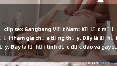 clip sex Gangbang Việt Nam: Kỷ lục mới với số lượng người tham gia chưa từng thấy. Đây là lễ hội tình dục độc đáo và gây sốc.