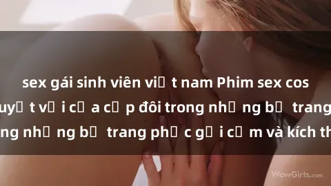 sex gái sinh viên việt nam Phim sex cosplay: Trải nghiệm tuyệt vời của cặp đôi trong những bộ trang phục gợi cảm và kích thích