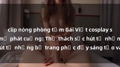 clip nóng phòng tắm Gái Việt cosplay sexy khiến fan hâm mộ phát cuồng: Thử thách sức hút từ những bộ trang phục đầy sáng tạo và quyến rũ!