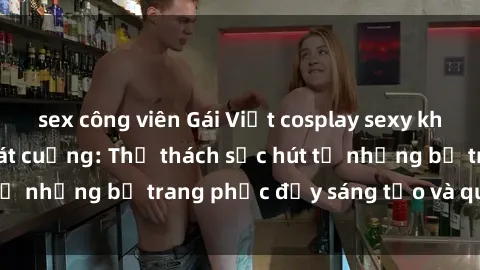 sex công viên Gái Việt cosplay sexy khiến fan hâm mộ phát cuồng: Thử thách sức hút từ những bộ trang phục đầy sáng tạo và quyến rũ!