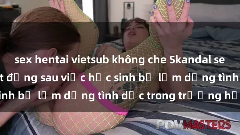 sex hentai vietsub không che Skandal sex giáo viên: Sự thật đằng sau việc học sinh bị lạm dụng tình dục trong trường học
