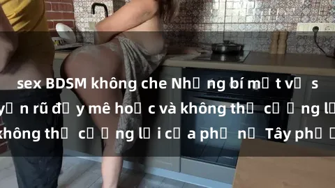 sex BDSM không che Những bí mật về sex gái Tây: Sự quyến rũ đầy mê hoặc và không thể cưỡng lại của phụ nữ Tây phương
