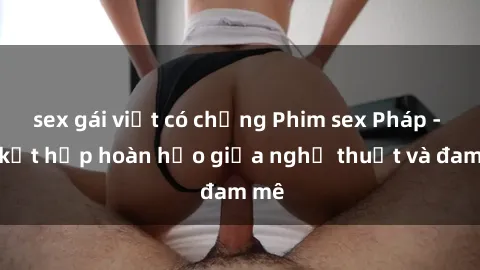 sex gái việt có chồng Phim sex Pháp - Sự kết hợp hoàn hảo giữa nghệ thuật và đam mê