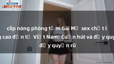 clip nóng phòng tắm Gái Mỹ sex chất lượng cao đến từ Việt Nam: Cuốn hút và đầy quyến rũ