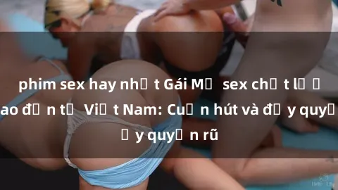 phim sex hay nhất Gái Mỹ sex chất lượng cao đến từ Việt Nam: Cuốn hút và đầy quyến rũ