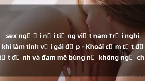 sex người nổi tiếng việt nam Trải nghiệm cực kỳ thú vị khi làm tình với gái đẹp - Khoái cảm tột đỉnh và đam mê bùng nổ không ngờ chỉ trong một đêm!