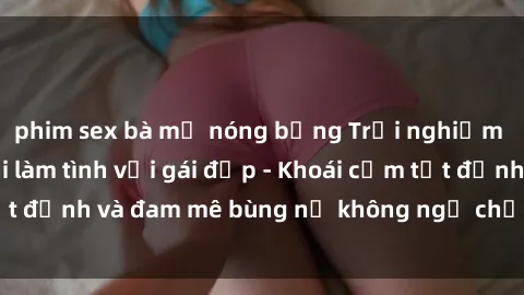 phim sex bà mẹ nóng bỏng Trải nghiệm cực kỳ thú vị khi làm tình với gái đẹp - Khoái cảm tột đỉnh và đam mê bùng nổ không ngờ chỉ trong một đêm!
