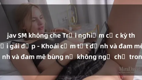 jav SM không che Trải nghiệm cực kỳ thú vị khi làm tình với gái đẹp - Khoái cảm tột đỉnh và đam mê bùng nổ không ngờ chỉ trong một đêm!