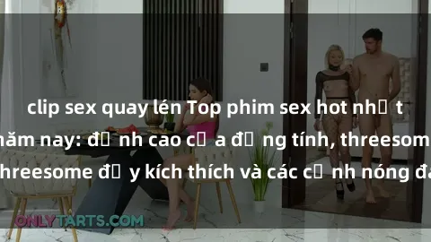 clip sex quay lén Top phim sex hot nhất không thể bỏ lỡ năm nay: đỉnh cao của đồng tính, threesome đầy kích thích và các cảnh nóng đang gây sốt!