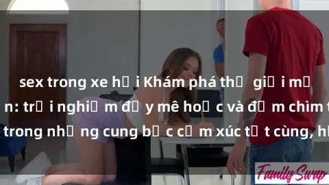 sex trong xe hơi Khám phá thế giới mới với sex người lớn: trải nghiệm đầy mê hoặc và đắm chìm trong những cung bậc cảm xúc tột cùng, hứng khởi và cuốn hút.