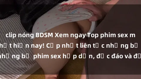 clip nóng BDSM Xem ngay Top phim sex mới nhất đang hot nhất hiện nay! Cập nhật liên tục những bộ phim sex hấp dẫn, độc đáo và đầy kích thích.