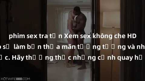 phim sex tra tấn Xem sex không che HD miễn phí đảm bảo sẽ làm bạn thỏa mãn tưởng tượng và nhu cầu tình dục. Hãy thưởng thức những cảnh quay hấp dẫn và mãnh liệt ngay bây giờ!