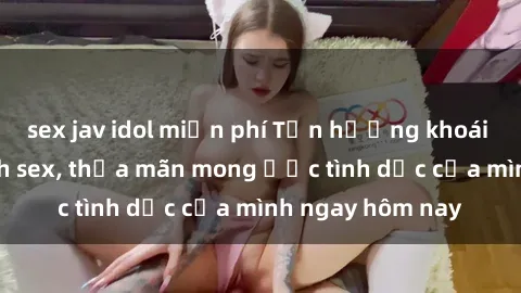sex jav idol miễn phí Tận hưởng khoái cảm với gái xinh sex, thỏa mãn mong ước tình dục của mình ngay hôm nay