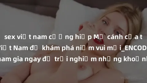 sex việt nam cưỡng hiếp Mở cánh cửa thế giới sex MILF Việt Nam để khám phá niềm vui mới_ENCODE_. Hãy tham gia ngay để trải nghiệm những khoảnh khắc đầy kích thích và đam mê.