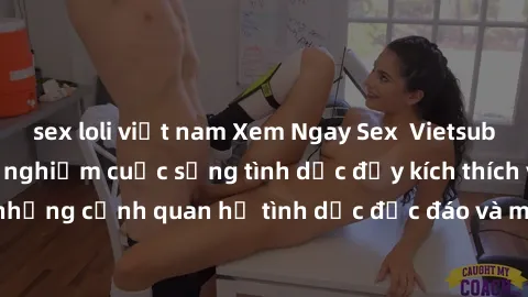 sex loli việt nam Xem Ngay Sex  Vietsub Full HD - Cùng trải nghiệm cuộc sống tình dục đầy kích thích với những cảnh quan hệ tình dục độc đáo và mãnh liệt trong bộ phim này!