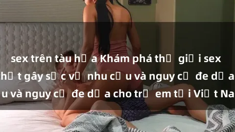 sex trên tàu hỏa Khám phá thế giới sex loli Việt Nam: Sự thật gây sốc về nhu cầu và nguy cơ đe dọa cho trẻ em tại Việt Nam