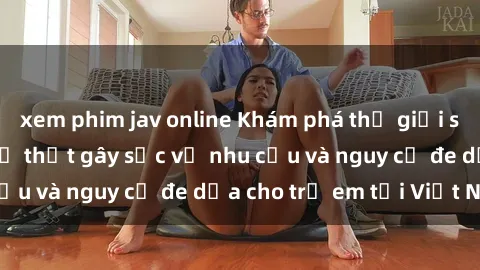 xem phim jav online Khám phá thế giới sex loli Việt Nam: Sự thật gây sốc về nhu cầu và nguy cơ đe dọa cho trẻ em tại Việt Nam