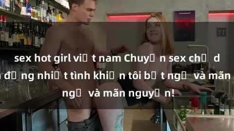 sex hot girl việt nam Chuyện sex chị dâu: hành động nhiệt tình khiến tôi bất ngờ và mãn nguyện!