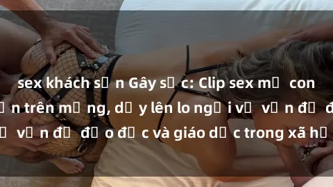 sex khách sạn Gây sốc: Clip sex mẹ con Việt Nam lan truyền trên mạng, dấy lên lo ngại về vấn đề đạo đức và giáo dục trong xã hội hiện nay.