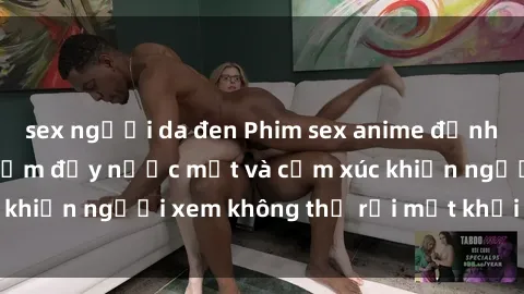sex người da đen Phim sex anime đỉnh cao: Những tác phẩm đầy nước mắt và cảm xúc khiến người xem không thể rời mắt khỏi màn hình