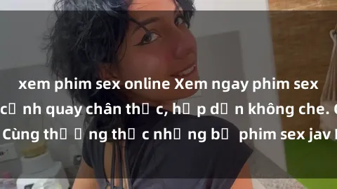xem phim sex online Xem ngay phim sex jav HD với những cảnh quay chân thực, hấp dẫn không che. Cùng thưởng thức những bộ phim sex jav HD hot nhất hiện nay!