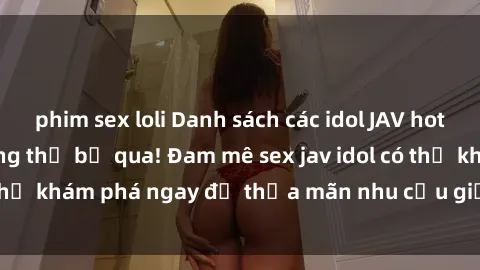phim sex loli Danh sách các idol JAV hot nhất hiện nay không thể bỏ qua! Đam mê sex jav idol có thể khám phá ngay để thỏa mãn nhu cầu giải trí của mình!