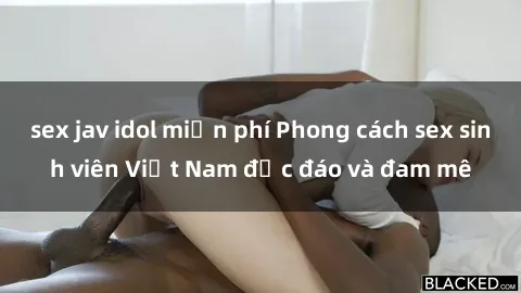 sex jav idol miễn phí Phong cách sex sinh viên Việt Nam độc đáo và đam mê